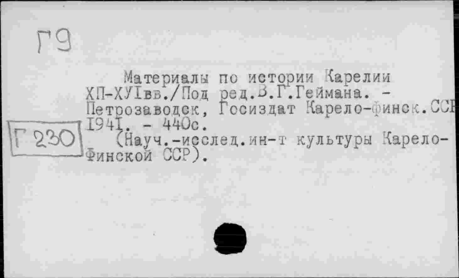 ﻿Г9
Материалы по истории Карелии ХП-ХУІвв./Поц ред.В.Г.Геймана. -Петрозаводск, Госиздат Карело-уинск.СП.
“ ^с-
I 'г’Ю (Науч. -исслед.ин-т культуры Харело-
1----—-Минской ССР).